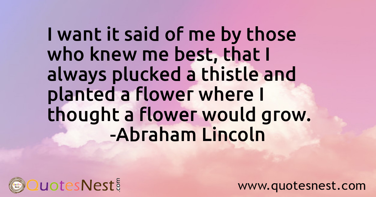 I want it said of me by those who knew me best, that I always plucked a thistle and planted a flower where I thought a flower would grow.